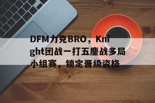 关于DFM力克BRO，Knight团战一打五鏖战多局小组赛，锁定晋级资格的信息